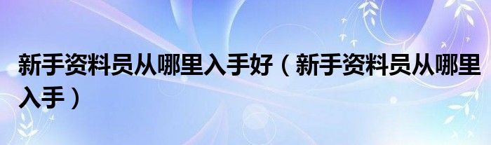 新手資料員從哪里入手好（新手資料員從哪里入手）