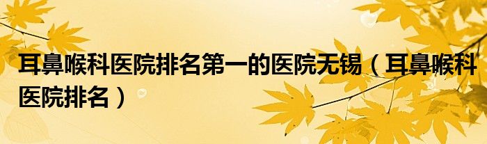 耳鼻喉科醫(yī)院排名第一的醫(yī)院無錫（耳鼻喉科醫(yī)院排名）