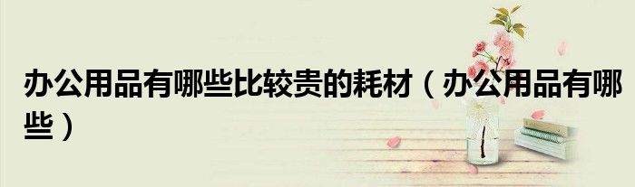 辦公用品有哪些比較貴的耗材（辦公用品有哪些）