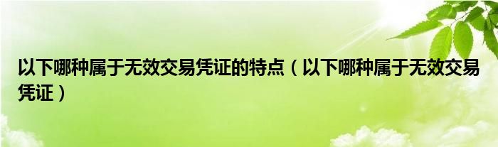 以下哪種屬于無(wú)效交易憑證的特點(diǎn)（以下哪種屬于無(wú)效交易憑證）