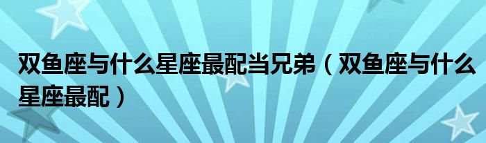 雙魚座與什么星座最配當(dāng)兄弟（雙魚座與什么星座最配）
