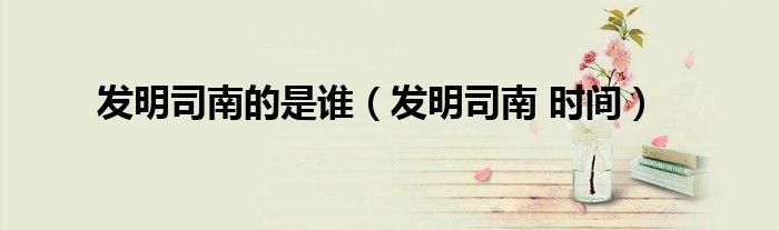 發(fā)明司南的是誰（發(fā)明司南 時間）