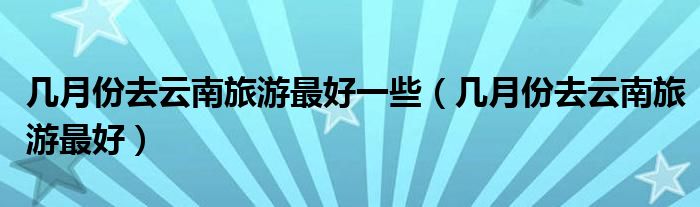幾月份去云南旅游最好一些（幾月份去云南旅游最好）