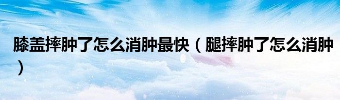 膝蓋摔腫了怎么消腫最快（腿摔腫了怎么消腫）