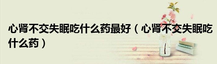 心腎不交失眠吃什么藥最好（心腎不交失眠吃什么藥）