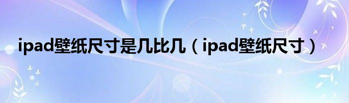 ipad壁紙尺寸是幾比幾（ipad壁紙尺寸）
