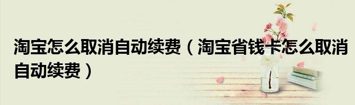 淘寶怎么取消自動(dòng)續(xù)費(fèi)（淘寶省錢卡怎么取消自動(dòng)續(xù)費(fèi)）