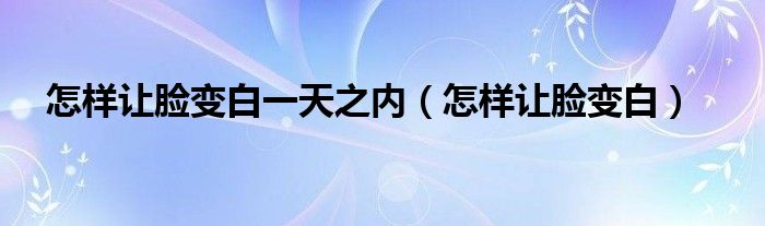 怎樣讓臉變白一天之內(nèi)（怎樣讓臉變白）