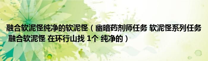 融合軟泥怪純凈的軟泥怪（幽暗藥劑師任務(wù) 軟泥怪系列任務(wù) 融合軟泥怪 在環(huán)行山找 1個 純凈的）