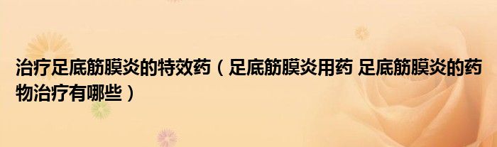 治療足底筋膜炎的特效藥（足底筋膜炎用藥 足底筋膜炎的藥物治療有哪些）