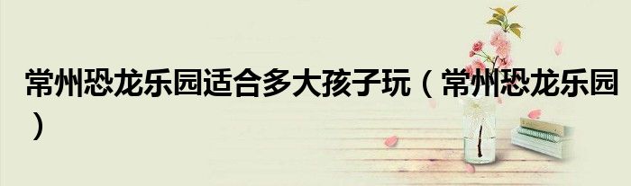 常州恐龍樂園適合多大孩子玩（常州恐龍樂園）