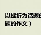 以挫折為話題的作文600字初中（以挫折為話題的作文）