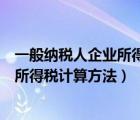 一般納稅人企業(yè)所得稅計算方法舉例說明（一般納稅人企業(yè)所得稅計算方法）