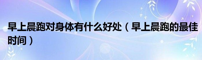 早上晨跑對身體有什么好處（早上晨跑的最佳時間）