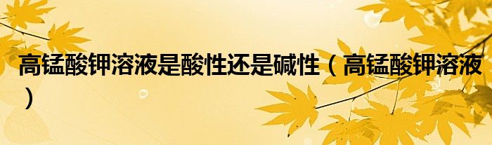 高錳酸鉀溶液是酸性還是堿性（高錳酸鉀溶液）
