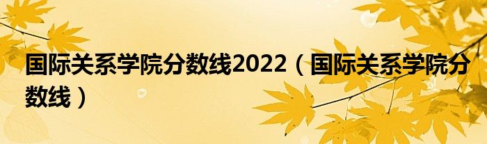 國際關(guān)系學(xué)院分?jǐn)?shù)線2022（國際關(guān)系學(xué)院分?jǐn)?shù)線）