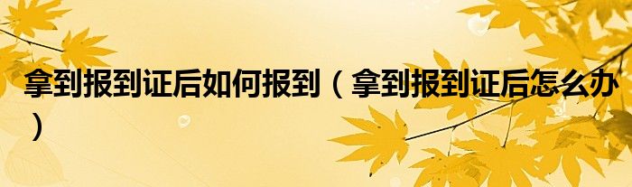 拿到報(bào)到證后如何報(bào)到（拿到報(bào)到證后怎么辦）