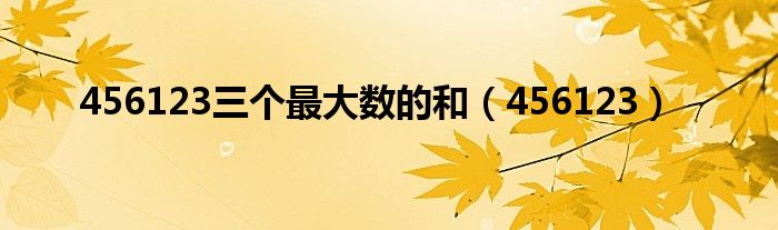 456123三個最大數(shù)的和（456123）