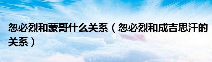 忽必烈和蒙哥什么關(guān)系（忽必烈和成吉思汗的關(guān)系）