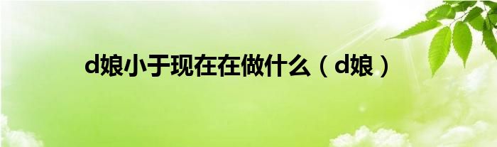 d娘小于現(xiàn)在在做什么（d娘）