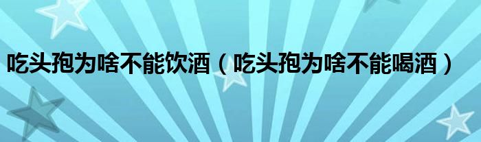 吃頭孢為啥不能飲酒（吃頭孢為啥不能喝酒）