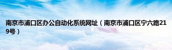 南京市浦口區(qū)辦公自動(dòng)化系統(tǒng)網(wǎng)址（南京市浦口區(qū)寧六路219號(hào)）