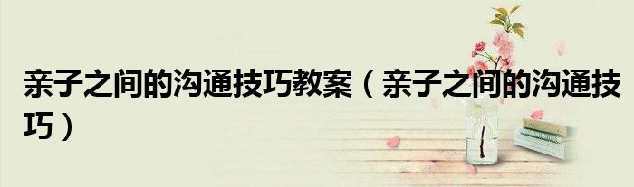 親子之間的溝通技巧教案（親子之間的溝通技巧）