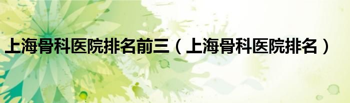 上海骨科醫(yī)院排名前三（上海骨科醫(yī)院排名）