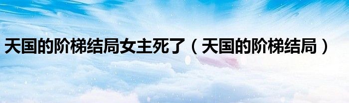 天國的階梯結(jié)局女主死了（天國的階梯結(jié)局）