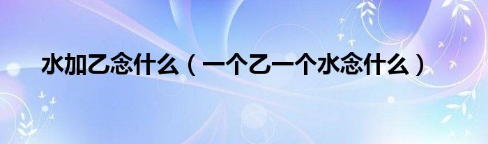 水加乙念什么（一個乙一個水念什么）
