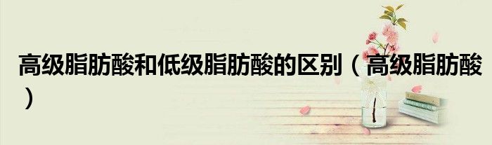 高級(jí)脂肪酸和低級(jí)脂肪酸的區(qū)別（高級(jí)脂肪酸）