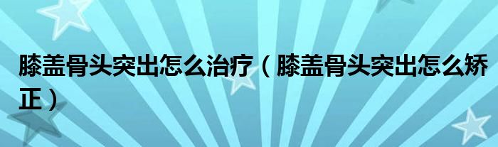膝蓋骨頭突出怎么治療（膝蓋骨頭突出怎么矯正）