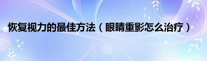 恢復(fù)視力的最佳方法（眼睛重影怎么治療）