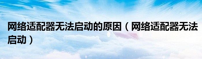 網(wǎng)絡(luò)適配器無法啟動(dòng)的原因（網(wǎng)絡(luò)適配器無法啟動(dòng)）