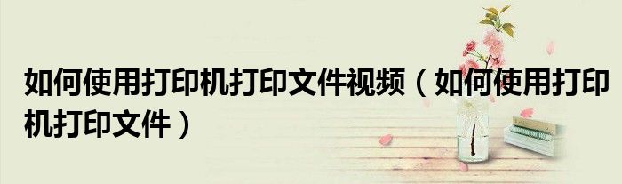 如何使用打印機(jī)打印文件視頻（如何使用打印機(jī)打印文件）