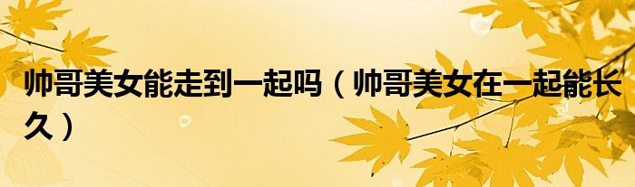 帥哥美女能走到一起嗎（帥哥美女在一起能長久）