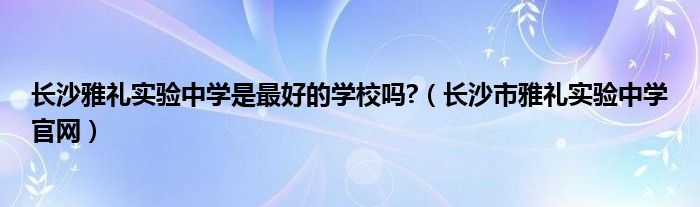 長沙雅禮實驗中學(xué)是最好的學(xué)校嗎?（長沙市雅禮實驗中學(xué)官網(wǎng)）
