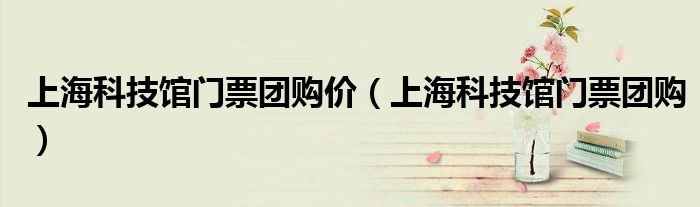 上?？萍拣^門(mén)票團(tuán)購(gòu)價(jià)（上?？萍拣^門(mén)票團(tuán)購(gòu)）