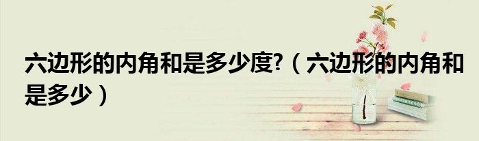 六邊形的內(nèi)角和是多少度?（六邊形的內(nèi)角和是多少）