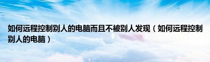 如何遠(yuǎn)程控制別人的電腦而且不被別人發(fā)現(xiàn)（如何遠(yuǎn)程控制別人的電腦）