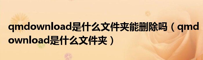 qmdownload是什么文件夾能刪除嗎（qmdownload是什么文件夾）