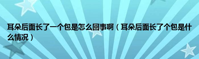 耳朵后面長了一個包是怎么回事啊（耳朵后面長了個包是什么情況）