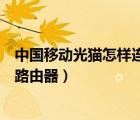中國(guó)移動(dòng)光貓?jiān)鯓舆B接路由器（中國(guó)移動(dòng)光貓?jiān)趺催B接無(wú)線路由器）