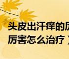 頭皮出汗癢的厲害怎么治療好（頭皮出汗癢的厲害怎么治療）