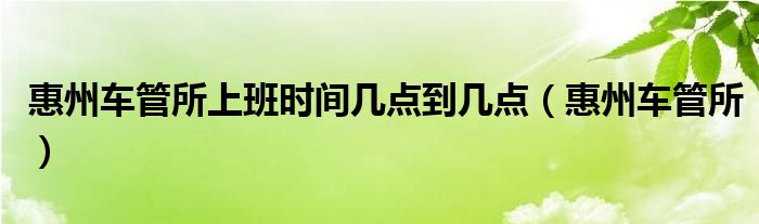 惠州車(chē)管所上班時(shí)間幾點(diǎn)到幾點(diǎn)（惠州車(chē)管所）