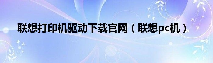 聯(lián)想打印機驅(qū)動下載官網(wǎng)（聯(lián)想pc機）