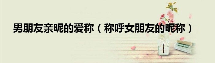 男朋友親昵的愛稱（稱呼女朋友的昵稱）