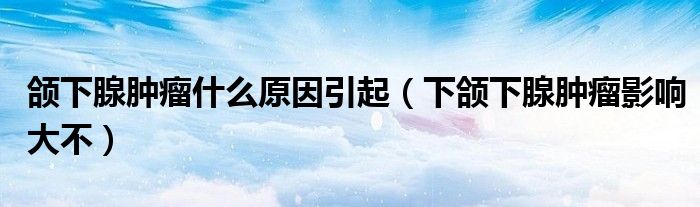 頜下腺腫瘤什么原因引起（下頜下腺腫瘤影響大不）