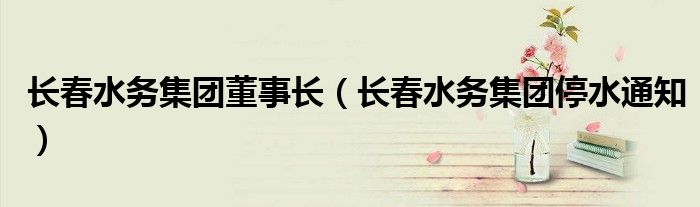 長(zhǎng)春水務(wù)集團(tuán)董事長(zhǎng)（長(zhǎng)春水務(wù)集團(tuán)停水通知）