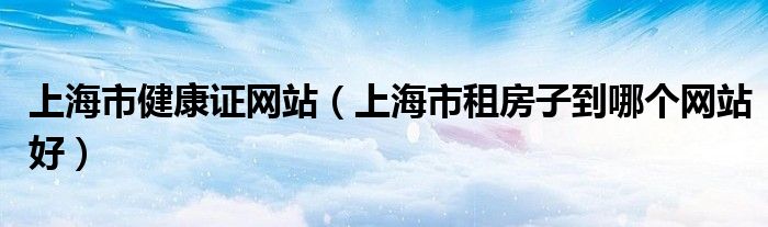 上海市健康證網(wǎng)站（上海市租房子到哪個網(wǎng)站好）